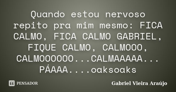 Quando estou nervoso repito pra mim mesmo: FICA CALMO, FICA CALMO GABRIEL, FIQUE CALMO, CALMOOO, CALMOOOOOO...CALMAAAAA... PÁAAA....oaksoaks... Frase de Gabriel Vieira Araújo.