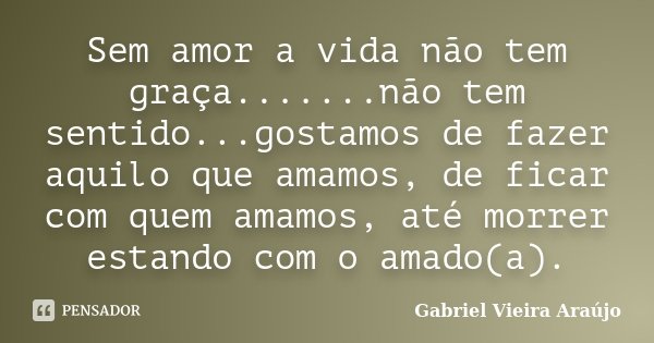Sem amor a vida não tem graça.......não tem sentido...gostamos de fazer aquilo que amamos, de ficar com quem amamos, até morrer estando com o amado(a).... Frase de Gabriel Vieira Araújo.