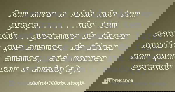 Sem amor a vida não tem graça.......não tem sentido...gostamos de fazer aquilo que amamos, de ficar com quem amamos, até morrer estando com o amado(a).... Frase de Gabriel Vieira Araújo.