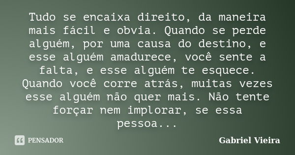 Tudo se encaixa direito, da maneira mais fácil e obvia. Quando se perde alguém, por uma causa do destino, e esse alguém amadurece, você sente a falta, e esse al... Frase de Gabriel Vieira.