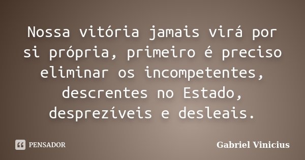 Nossa vitória jamais virá por si própria, primeiro é preciso eliminar os incompetentes, descrentes no Estado, desprezíveis e desleais.... Frase de Gabriel Vinícius.