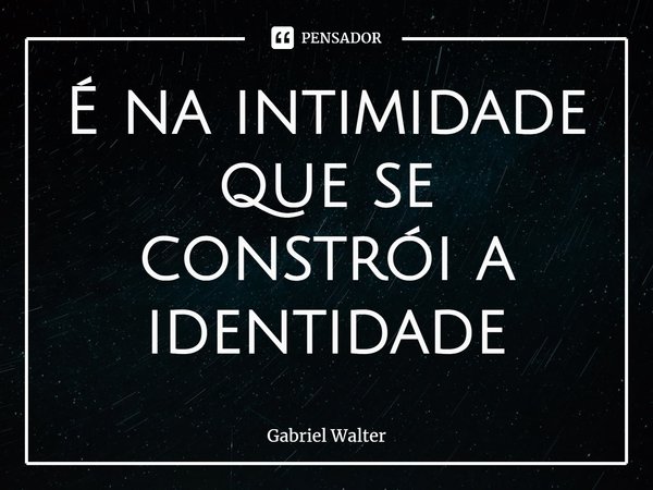 ⁠É na intimidade que se constrói a identidade... Frase de Gabriel Walter.