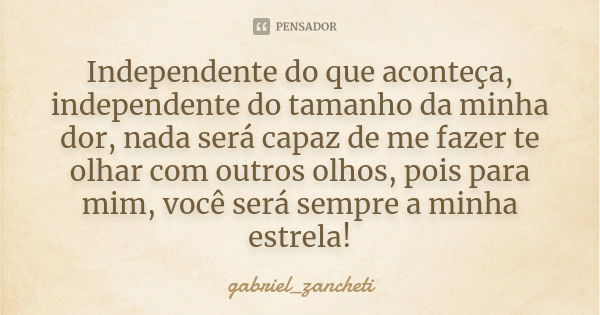 Independente do que aconteça, independente do tamanho da minha dor, nada será capaz de me fazer te olhar com outros olhos, pois para mim, você será sempre a min... Frase de gabriel_zancheti.