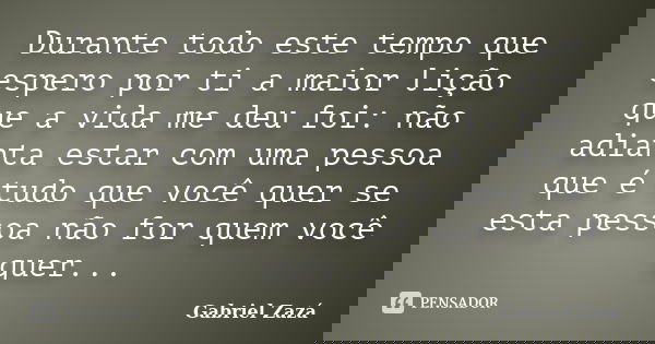 Durante todo este tempo que espero por ti a maior lição que a vida me deu foi: não adianta estar com uma pessoa que é tudo que você quer se esta pessoa não for ... Frase de Gabriel Zazá.