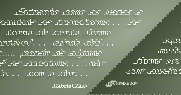 Estranho como as vezes a saudade se transforma... se torna de certa forma suportável... ainda dói... muito... porém de alguma forma você se acostuma... não com ... Frase de Gabriel Zazá.