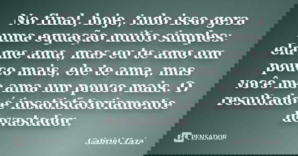 No final, hoje, tudo isso gera uma equação muito simples: ela me ama, mas eu te amo um pouco mais, ele te ama, mas você me ama um pouco mais. O resultado é insa... Frase de Gabriel Zazá.
