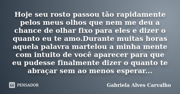 Hoje seu rosto passou tão rapidamente pelos meus olhos que nem me deu a chance de olhar fixo para eles e dizer o quanto eu te amo.Durante muitas horas aquela pa... Frase de Gabriela Alves Carvalho.