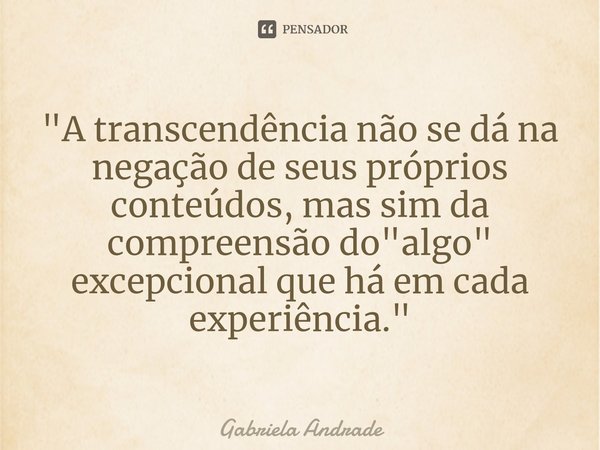 ⁠"A transcendência não se dá na negação de seus próprios conteúdos, mas sim da compreensão do "algo" excepcional que há em cada experiência."... Frase de Gabriela Andrade.