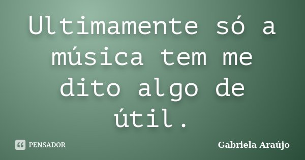 Ultimamente só a música tem me dito algo de útil.... Frase de Gabriela Araújo.