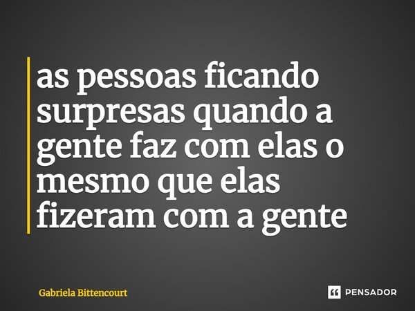 ⁠as pessoas ficando surpresas quando a gente faz com elas o mesmo que elas fizeram com a gente... Frase de Gabriela Bittencourt.