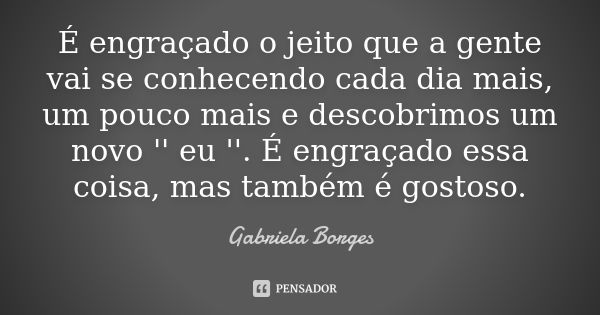 É engraçado o jeito que a gente vai se conhecendo cada dia mais, um pouco mais e descobrimos um novo '' eu ''. É engraçado essa coisa, mas também é gostoso.... Frase de Gabriela Borges.