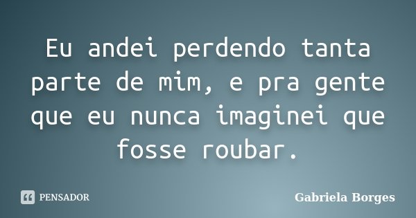 Eu andei perdendo tanta parte de mim, e pra gente que eu nunca imaginei que fosse roubar.... Frase de Gabriela Borges.