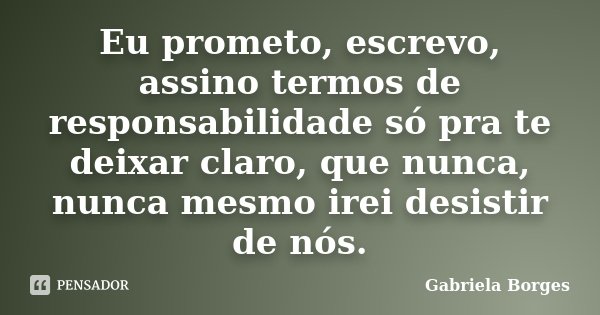 Eu prometo, escrevo, assino termos de responsabilidade só pra te deixar claro, que nunca, nunca mesmo irei desistir de nós.... Frase de Gabriela Borges.
