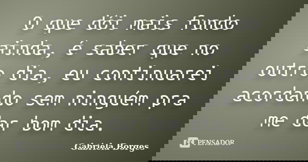 O que dói mais fundo ainda, é saber que no outro dia, eu continuarei acordando sem ninguém pra me dar bom dia.... Frase de Gabriela Borges.