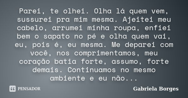 Parei, te olhei. Olha lá quem vem, sussurei pra mim mesma. Ajeitei meu cabelo, arrumei minha roupa, enfiei bem o sapato no pé e olha quem vai, eu, pois é, eu me... Frase de Gabriela Borges.