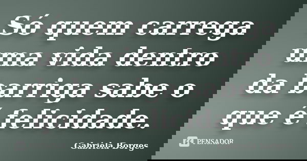 Só quem carrega uma vida dentro da barriga sabe o que é felicidade.... Frase de Gabriela Borges.