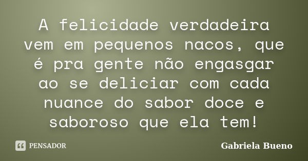 A felicidade verdadeira vem em pequenos nacos, que é pra gente não engasgar ao se deliciar com cada nuance do sabor doce e saboroso que ela tem!... Frase de Gabriela Bueno.