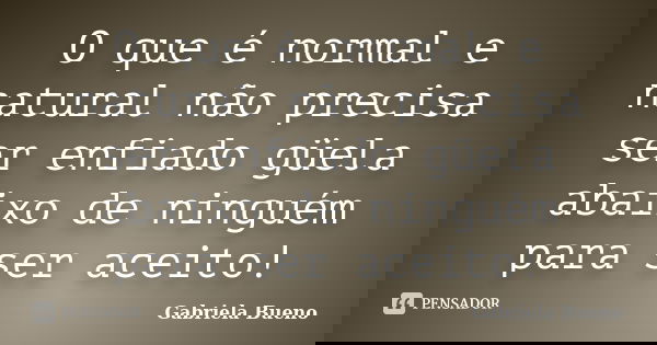 O que é normal e natural não precisa ser enfiado güela abaixo de ninguém para ser aceito!... Frase de Gabriela Bueno.