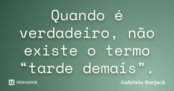 Quando é verdadeiro, não existe o termo “tarde demais”.... Frase de Gabriela Burjack.