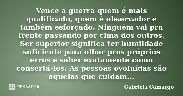 Vence a guerra quem é mais qualificado, quem é observador e também esforçado. Ninguém vai pra frente passando por cima dos outros. Ser superior significa ter hu... Frase de Gabriela Camargo.