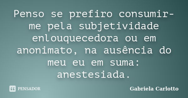 Penso se prefiro consumir-me pela subjetividade enlouquecedora ou em anonimato, na ausência do meu eu em suma: anestesiada.... Frase de Gabriela Carlotto.