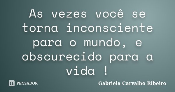 As vezes você se torna inconsciente para o mundo, e obscurecido para a vida !... Frase de Gabriela Carvalho Ribeiro.
