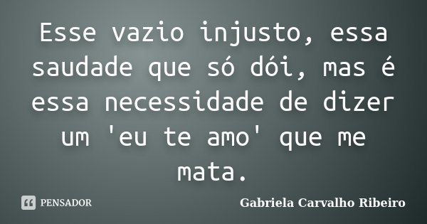 Esse vazio injusto, essa saudade que só dói, mas é essa necessidade de dizer um 'eu te amo' que me mata.... Frase de Gabriela Carvalho Ribeiro.