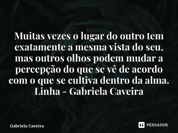 ⁠Muitas vezes o lugar do outro tem exatamente a mesma vista do seu, mas outros olhos podem mudar a percepção do que se vê de acordo com o que se cultiva dentro ... Frase de Gabriela Caveira.