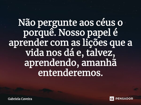 ⁠Não pergunte aos céus o porquê. Nosso papel é aprender com as lições que a vida nos dá e, talvez, aprendendo, amanhã entenderemos.... Frase de Gabriela Caveira.