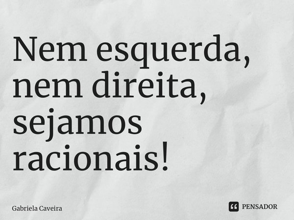 Nem esquerda, nem direita, sejamos racionais!... Frase de Gabriela Caveira.