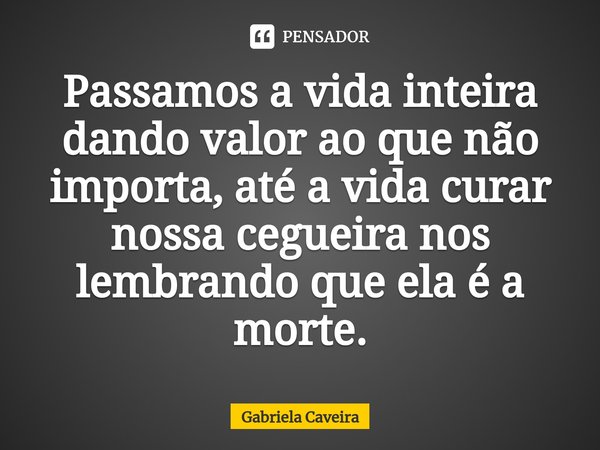 Passamos a vida inteira dando valor ao que não importa, até a vida curar nossa cegueira nos lembrando que ela é a morte.... Frase de Gabriela Caveira.