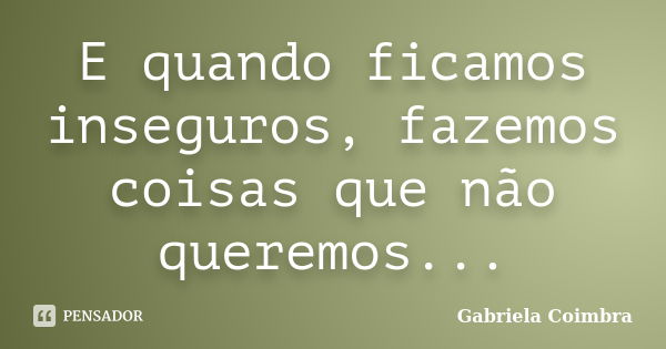 E quando ficamos inseguros, fazemos coisas que não queremos...... Frase de Gabriela Coimbra.