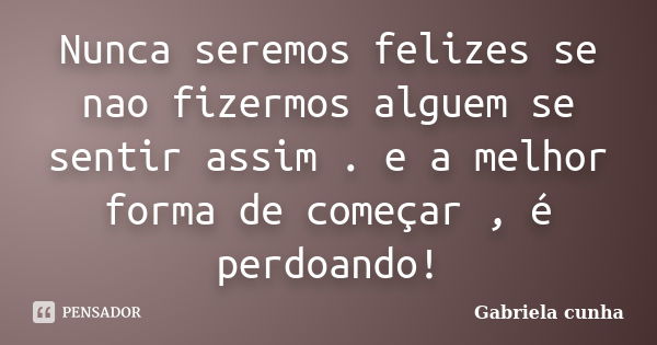 Nunca seremos felizes se nao fizermos alguem se sentir assim . e a melhor forma de começar , é perdoando!... Frase de Gabriela cunha.