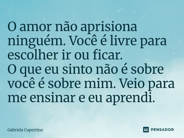 O amor não aprisiona ninguém. Você é livre para escolher ir ou ficar. O que eu sinto não é sobre você é sobre mim. Veio para me ensinar e eu aprendi.... Frase de Gabriela Cupertino.