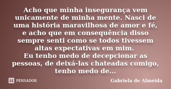 Acho que minha insegurança vem unicamente de minha mente. Nasci de uma história maravilhosa de amor e fé, e acho que em consequência disso sempre senti como se ... Frase de Gabriela de Almeida.