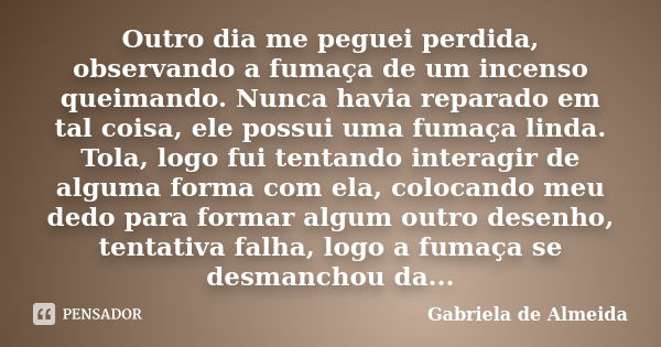 Outro dia me peguei perdida, observando a fumaça de um incenso queimando. Nunca havia reparado em tal coisa, ele possui uma fumaça linda. Tola, logo fui tentand... Frase de Gabriela de Almeida.