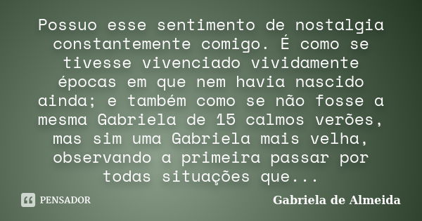 Possuo esse sentimento de nostalgia constantemente comigo. É como se tivesse vivenciado vividamente épocas em que nem havia nascido ainda; e também como se não ... Frase de Gabriela de Almeida.