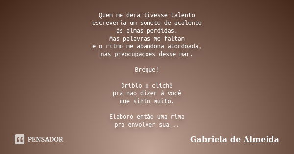 Quem me dera tivesse talento escreveria um soneto de acalento às almas perdidas. Mas palavras me faltam e o ritmo me abandona atordoada, nas preocupações desse ... Frase de Gabriela de Almeida.