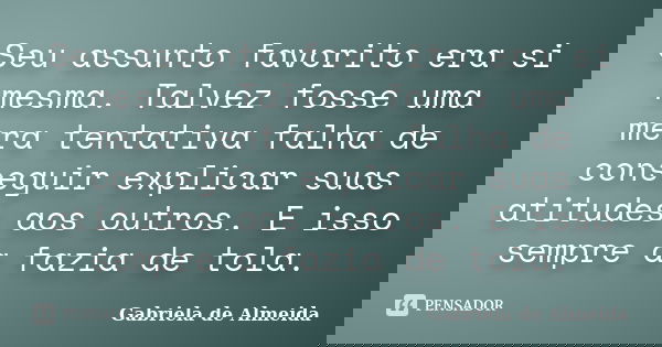 Seu assunto favorito era si mesma. Talvez fosse uma mera tentativa falha de conseguir explicar suas atitudes aos outros. E isso sempre a fazia de tola.... Frase de Gabriela de Almeida.