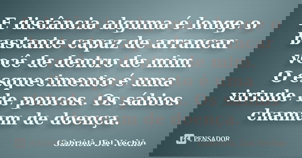 E distância alguma é longe o bastante capaz de arrancar você de dentro de mim. O esquecimento é uma virtude de poucos. Os sábios chamam de doença.... Frase de Gabriela Del Vechio.