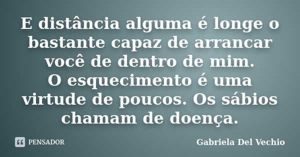 E distância alguma é longe o bastante capaz de arrancar você de dentro de mim. O esquecimento é uma virtude de poucos. Os sábios chamam de doença.... Frase de Gabriela Del Vechio.