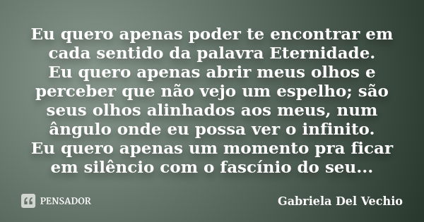 Eu quero apenas poder te encontrar em cada sentido da palavra Eternidade. Eu quero apenas abrir meus olhos e perceber que não vejo um espelho; são seus olhos al... Frase de Gabriela Del Vechio.