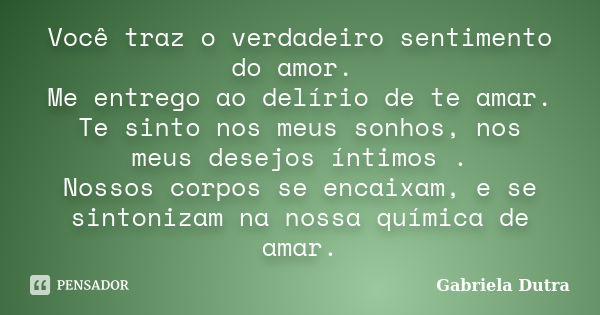 Você traz o verdadeiro sentimento do amor. Me entrego ao delírio de te amar. Te sinto nos meus sonhos, nos meus desejos íntimos . Nossos corpos se encaixam, e s... Frase de Gabriela Dutra.