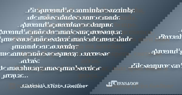 Eu aprendi a caminhar sozinha, de mãos dadas com o nada. Aprendi a perdoar o tempo. Aprendi a não ter mais sua presença. Percebi que você não estará mais do meu... Frase de Gabriela Elvira Goellner.