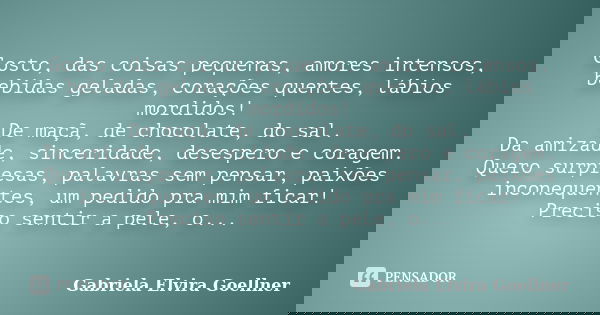 Gosto, das coisas pequenas, amores intensos, bebidas geladas, corações quentes, lábios mordidos! De maçã, de chocolate, do sal. Da amizade, sinceridade, desespe... Frase de Gabriela Elvira Goellner.