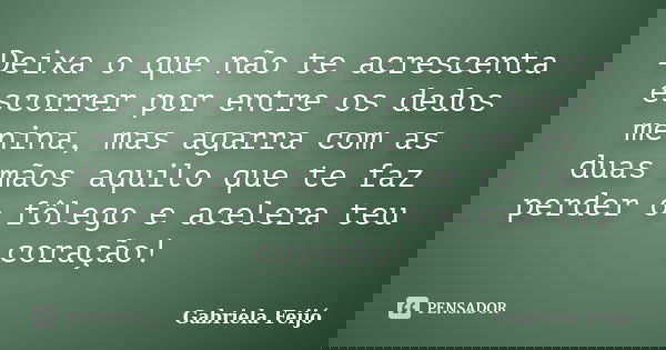 Deixa o que não te acrescenta escorrer por entre os dedos menina, mas agarra com as duas mãos aquilo que te faz perder o fôlego e acelera teu coração!... Frase de Gabriela Feijó.