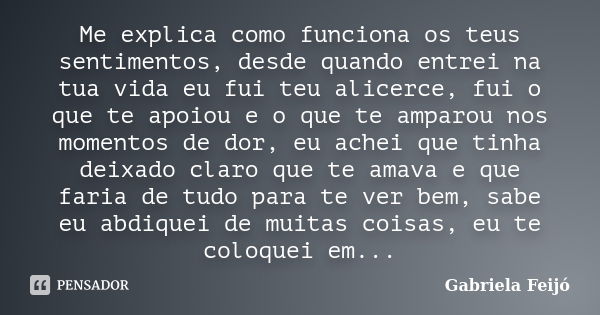 Me explica como funciona os teus sentimentos, desde quando entrei na tua vida eu fui teu alicerce, fui o que te apoiou e o que te amparou nos momentos de dor, e... Frase de Gabriela Feijó.