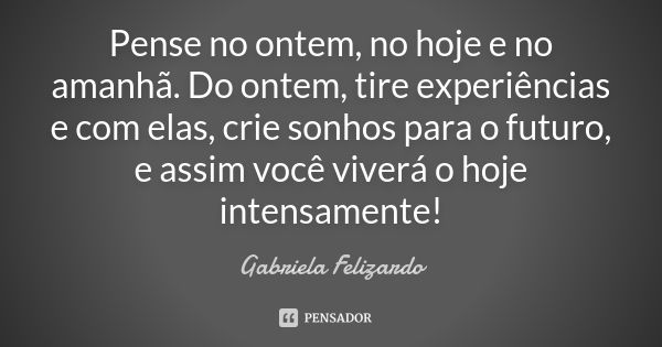 Pense no ontem, no hoje e no amanhã. Do ontem, tire experiências e com elas, crie sonhos para o futuro, e assim você viverá o hoje intensamente!... Frase de Gabriela Felizardo.