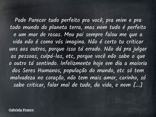 Pode Parecer tudo perfeito pra você, pra mim e pra todo mundo do planeta terra, mas nem tudo é perfeito e um mar de rosas. Meu pai sempre falou me que a vida n... Frase de Gabriela Franco.