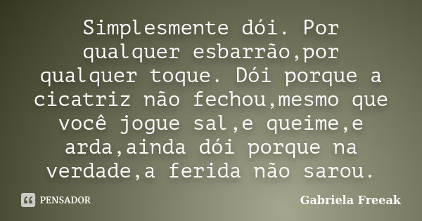 Simplesmente dói. Por qualquer esbarrão,por qualquer toque. Dói porque a cicatriz não fechou,mesmo que você jogue sal,e queime,e arda,ainda dói porque na verdad... Frase de Gabriela Freeak.